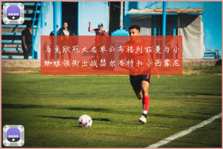 马竞欧冠大名单公布格列兹曼与小蜘蛛领衔出战瑟尔洛特和小西蒙尼在列