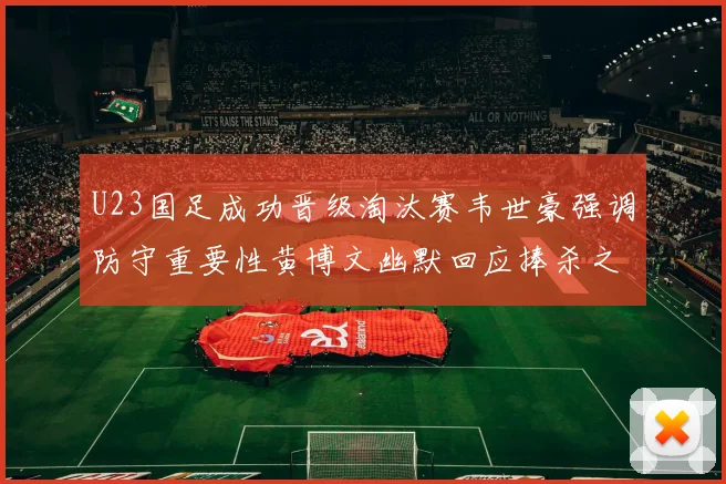 U23国足成功晋级淘汰赛韦世豪强调防守重要性黄博文幽默回应捧杀之说