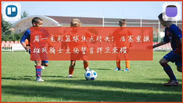 周一竞彩篮球焦点对决：活塞重振雄风骑士主场誓言捍卫荣耀