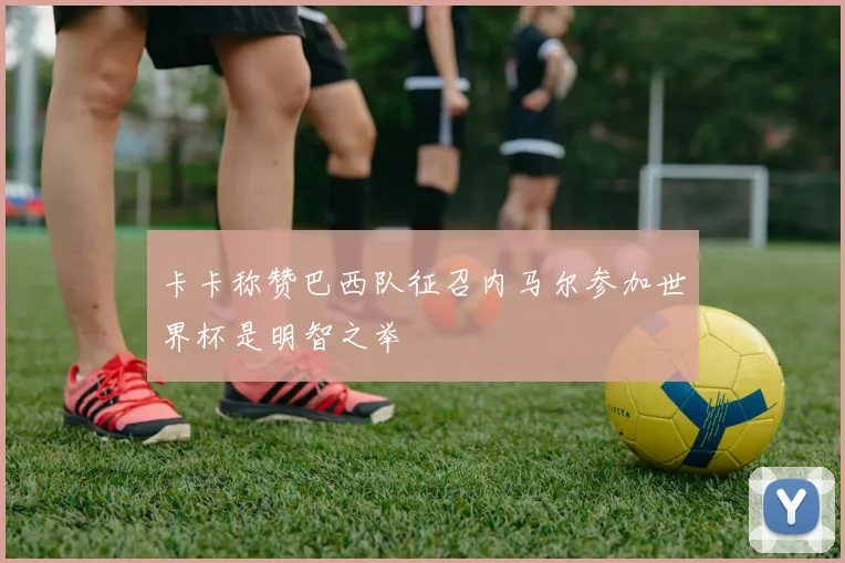 卡卡称赞巴西队征召内马尔参加世界杯是明智之举